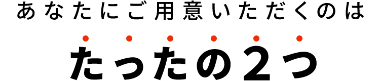 あなたにご用意いただくのはたったの2つ