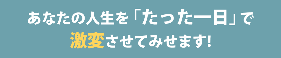 あなたの人生を「たった一日」で激変させてみせます!