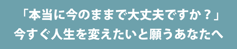「本当に今のままで大丈夫ですか?」今すぐ人生を変えたいと願うあなたへ