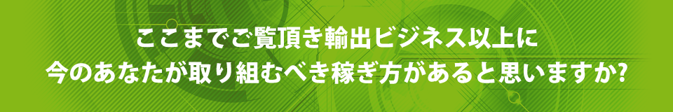 ここまでご覧頂き輸出ビジネス以上に今のあなたが取り組むべき稼ぎ方があると思いますか?