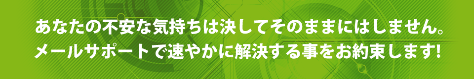 あなたの不安な気持ちは決してそのままにはしません。メールサポートで速やかに解決する事をお約束します!