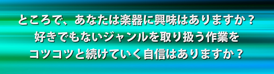 ところで、あなたは楽器に興味はありますか?好きでもないジャンルを取り扱う作業をコツコツと続けていく自信はありますか?