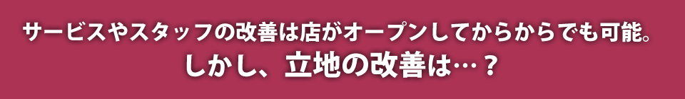 サービスやスタッフの改善は店がオープンしてからでも可能。しかし、立地の改善は…?