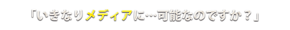 いきなりメディアに…可能なのですか?