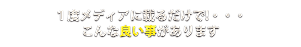 1度メディアに乗るだけで!・・・こんな良い事があります