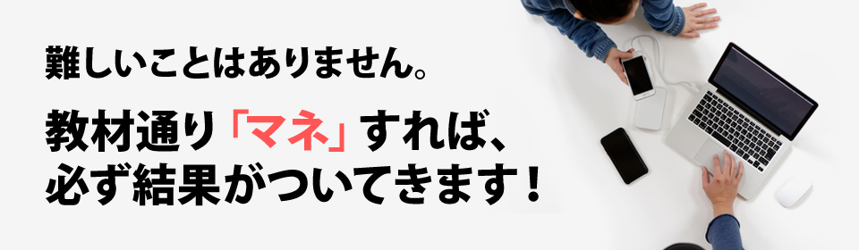 難しいことはありません。教材通り「マネ」すれば、必ず結果がついてきます!