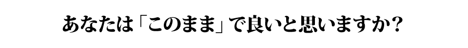 あなたは「このまま」で良いと思いますか?