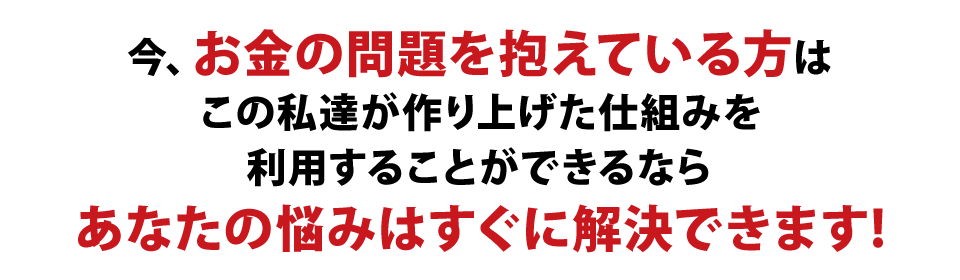 今お金の問題を抱えている方は、この私達が作り上げた仕組みを利用することができるなら、あなたの悩みはすぐに解決できます!