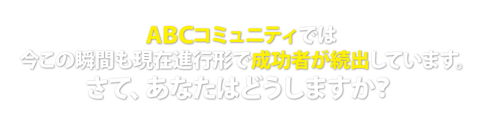 ABCコミュニティでは今この瞬間も現在進行形で成功者が続出しています。さて、あなたはどうしますか?