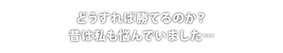 どうすれば勝てるのか?昔は私も悩んでいました…