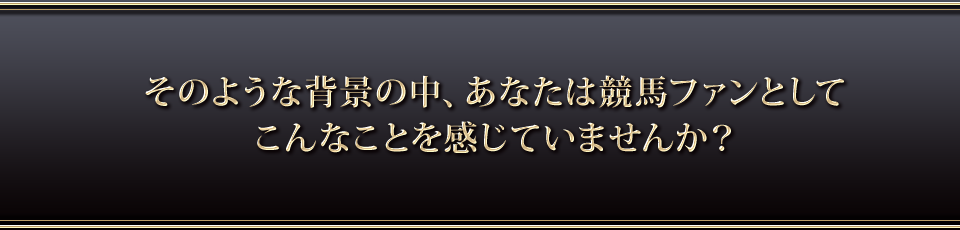 そのような背景の中、あなたは競馬ファンとしてこんなことを感じていませんか?