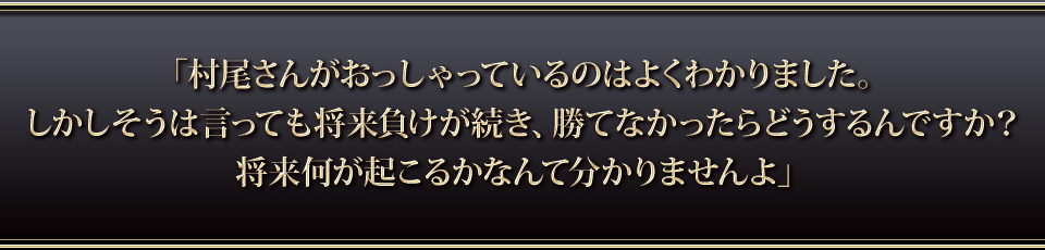 「村尾さんがおっしゃっているのはよくわかりました。しかしそうは言っても将来負けが続き、勝てなかったらどうするんですか・・・?将来何が起こるかなんて分かりませんよ」