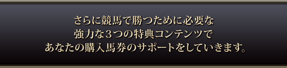 さらに競馬で勝つために必要な強力な3つの特典コンテンツであなたの購入馬券のサポートをしていきます。